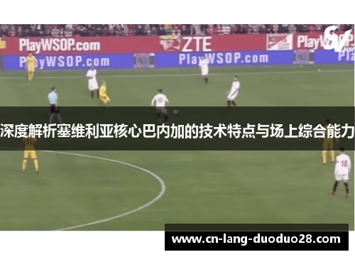 深度解析塞维利亚核心巴内加的技术特点与场上综合能力