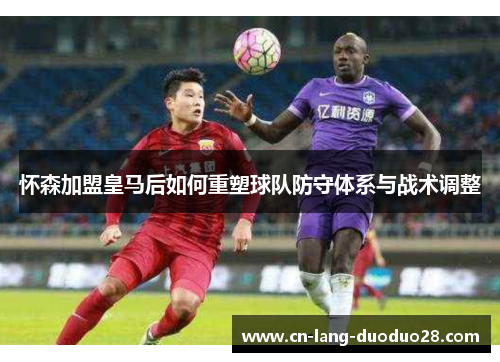 怀森加盟皇马后如何重塑球队防守体系与战术调整