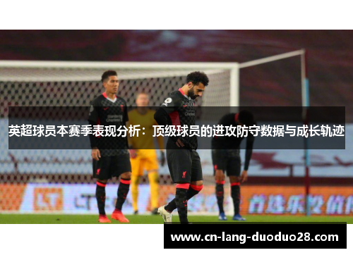 英超球员本赛季表现分析：顶级球员的进攻防守数据与成长轨迹