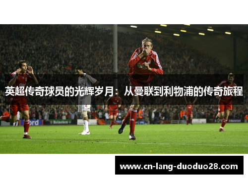 英超传奇球员的光辉岁月：从曼联到利物浦的传奇旅程